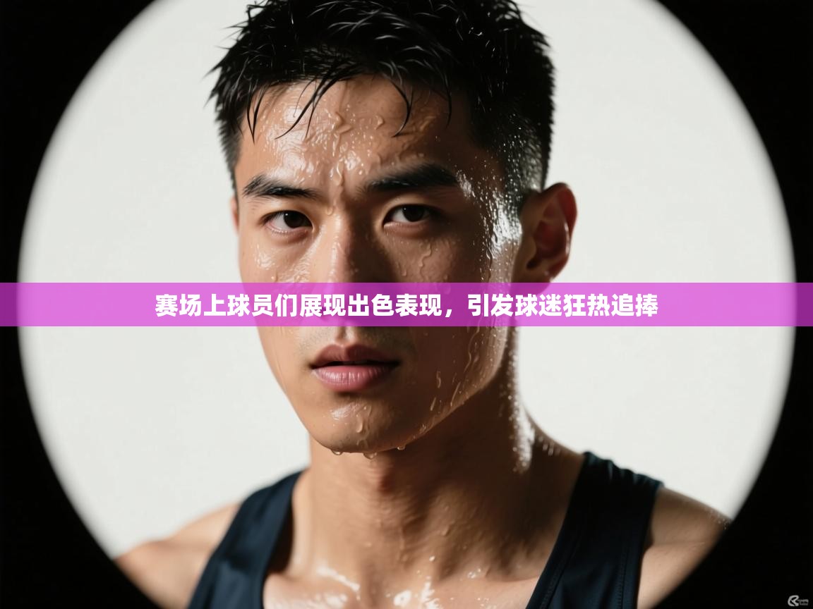 赛场上球员们展现出色表现，引发球迷狂热追捧  第2张